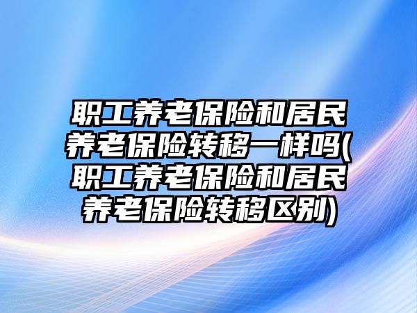 職工養老保險和居民養老保險轉移一樣嗎(職工養老保險和居民養老保險轉移區別)