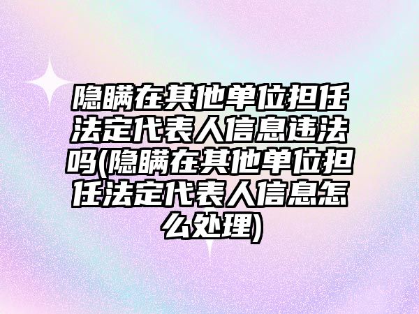 隱瞞在其他單位擔(dān)任法定代表人信息違法嗎(隱瞞在其他單位擔(dān)任法定代表人信息怎么處理)