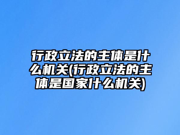 行政立法的主體是什么機關(行政立法的主體是國家什么機關)