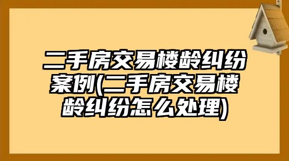 二手房交易樓齡糾紛案例(二手房交易樓齡糾紛怎么處理)