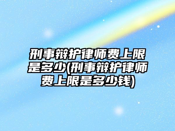 刑事辯護律師費上限是多少(刑事辯護律師費上限是多少錢)