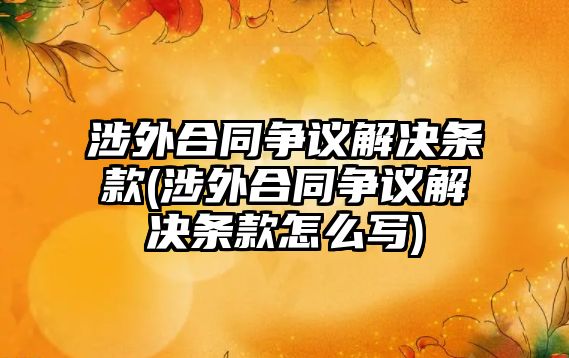 涉外合同爭議解決條款(涉外合同爭議解決條款怎么寫)