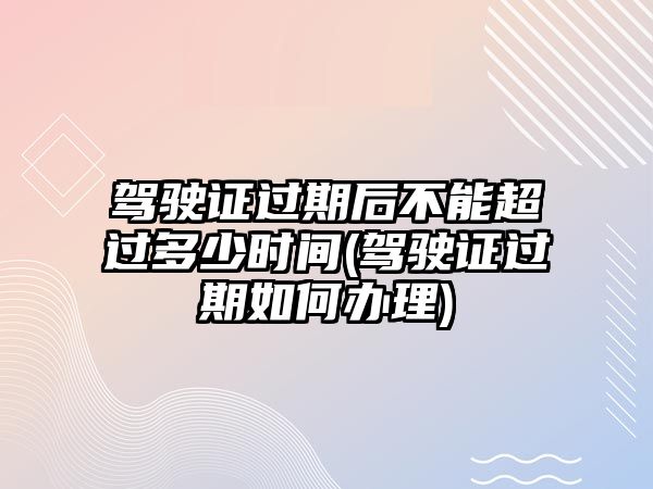 駕駛證過期后不能超過多少時間(駕駛證過期如何辦理)