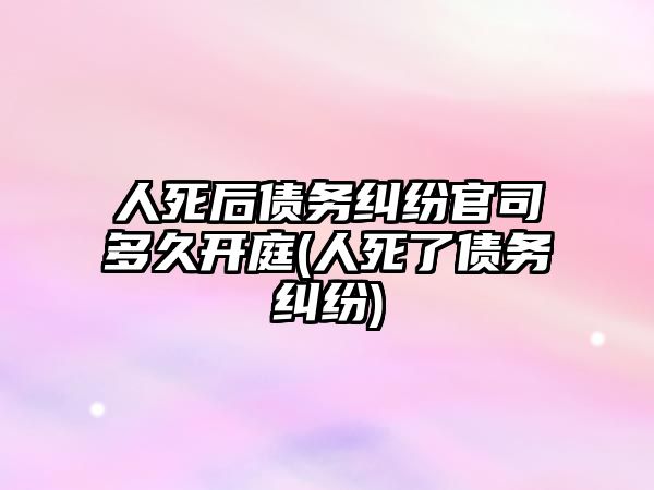 人死后債務糾紛官司多久開庭(人死了債務糾紛)