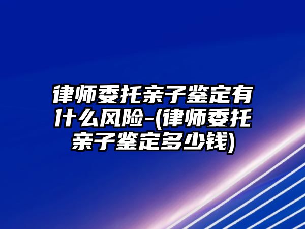 律師委托親子鑒定有什么風險-(律師委托親子鑒定多少錢)