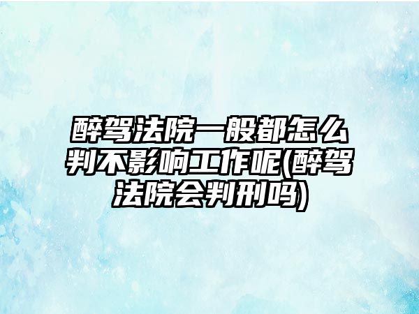 醉駕法院一般都怎么判不影響工作呢(醉駕法院會(huì)判刑嗎)