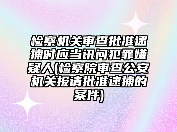 檢察機關審查批準逮捕時應當訊問犯罪嫌疑人(檢察院審查公安機關報請批準逮捕的案件)