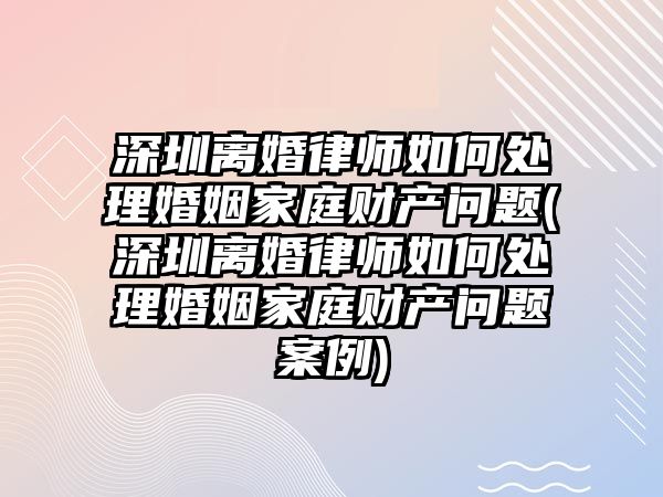 深圳離婚律師如何處理婚姻家庭財產問題(深圳離婚律師如何處理婚姻家庭財產問題案例)