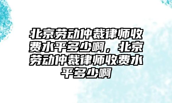 北京勞動仲裁律師收費水平多少啊，北京勞動仲裁律師收費水平多少啊