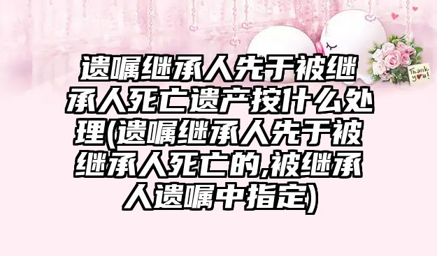 遺囑繼承人先于被繼承人死亡遺產按什么處理(遺囑繼承人先于被繼承人死亡的,被繼承人遺囑中指定)