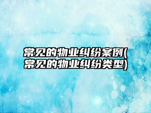 常見的物業(yè)糾紛案例(常見的物業(yè)糾紛類型)