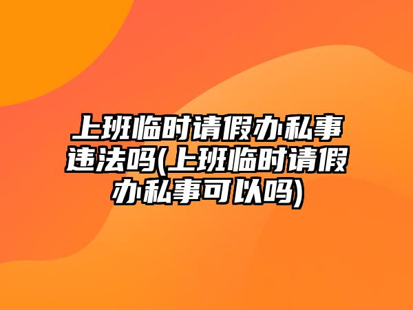 上班臨時請假辦私事違法嗎(上班臨時請假辦私事可以嗎)