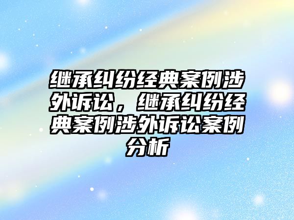 繼承糾紛經典案例涉外訴訟，繼承糾紛經典案例涉外訴訟案例分析