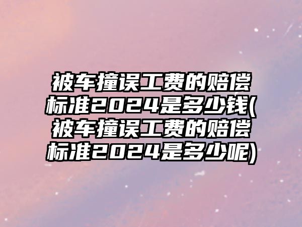 被車撞誤工費的賠償標準2024是多少錢(被車撞誤工費的賠償標準2024是多少呢)