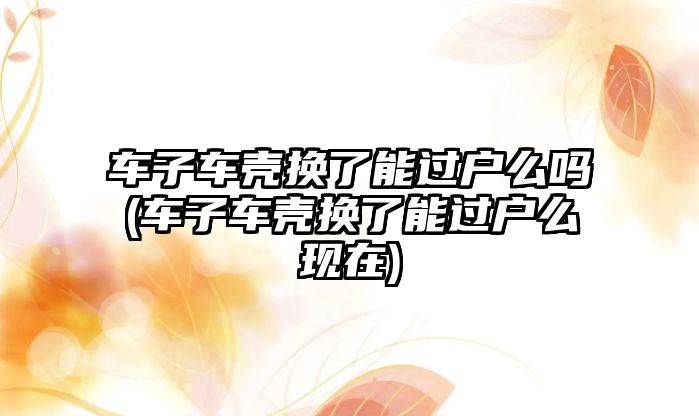 車子車殼換了能過戶么嗎(車子車殼換了能過戶么現在)