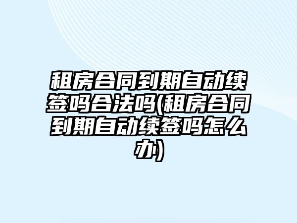 租房合同到期自動續簽嗎合法嗎(租房合同到期自動續簽嗎怎么辦)