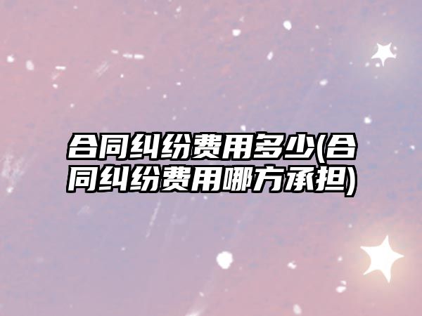 合同糾紛費用多少(合同糾紛費用哪方承擔)