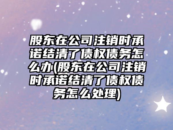 股東在公司注銷時承諾結清了債權債務怎么辦(股東在公司注銷時承諾結清了債權債務怎么處理)