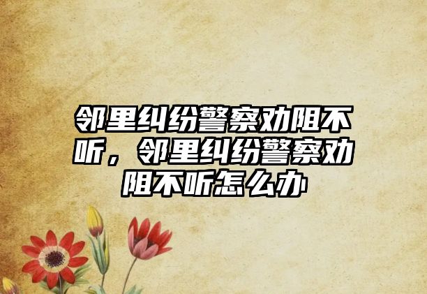 鄰里糾紛警察勸阻不聽，鄰里糾紛警察勸阻不聽怎么辦