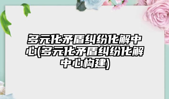 多元化矛盾糾紛化解中心(多元化矛盾糾紛化解中心構建)