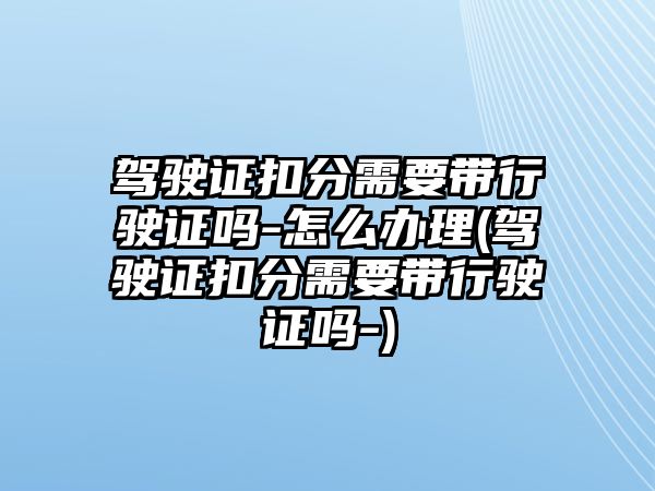 駕駛證扣分需要帶行駛證嗎-怎么辦理(駕駛證扣分需要帶行駛證嗎-)