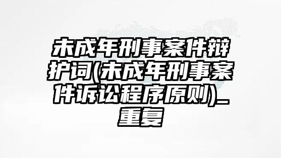 未成年刑事案件辯護(hù)詞(未成年刑事案件訴訟程序原則)_重復(fù)