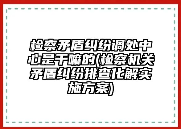 檢察矛盾糾紛調(diào)處中心是干嘛的(檢察機關(guān)矛盾糾紛排查化解實施方案)