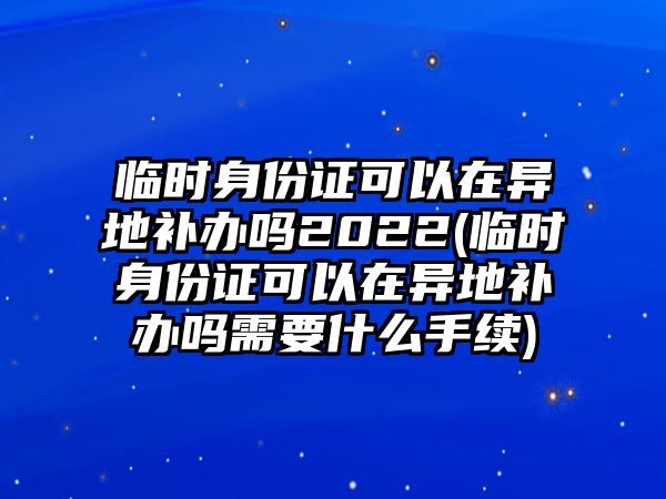 臨時身份證可以在異地補辦嗎2022(臨時身份證可以在異地補辦嗎需要什么手續)