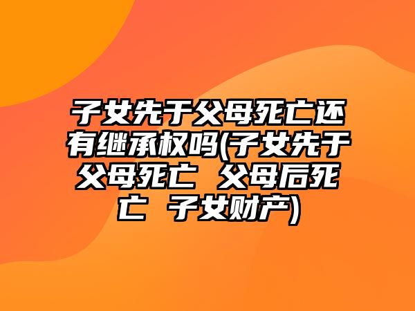 子女先于父母死亡還有繼承權嗎(子女先于父母死亡 父母后死亡 子女財產)