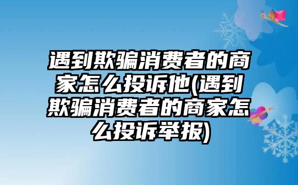 遇到欺騙消費(fèi)者的商家怎么投訴他(遇到欺騙消費(fèi)者的商家怎么投訴舉報(bào))