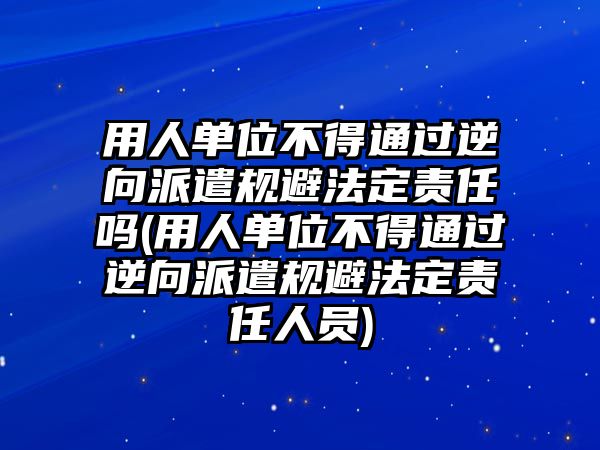 用人單位不得通過逆向派遣規避法定責任嗎(用人單位不得通過逆向派遣規避法定責任人員)