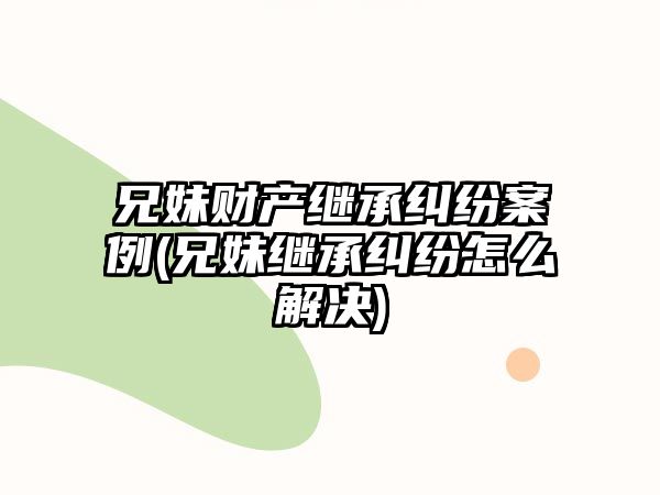 兄妹財產繼承糾紛案例(兄妹繼承糾紛怎么解決)