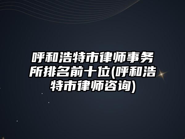 呼和浩特市律師事務所排名前十位(呼和浩特市律師咨詢)