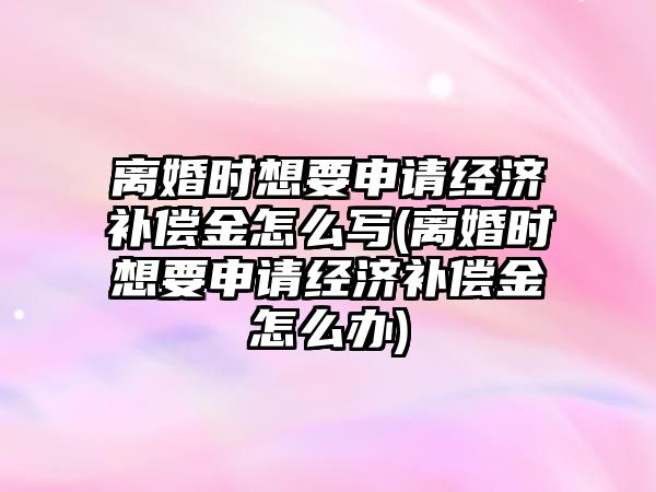 離婚時想要申請經濟補償金怎么寫(離婚時想要申請經濟補償金怎么辦)