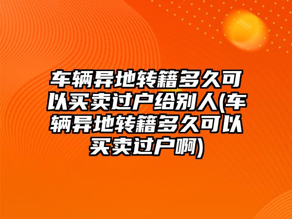 車輛異地轉(zhuǎn)籍多久可以買賣過戶給別人(車輛異地轉(zhuǎn)籍多久可以買賣過戶啊)