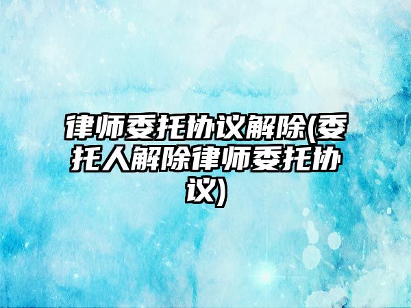 律師委托協議解除(委托人解除律師委托協議)