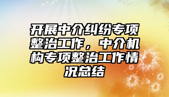 開展中介糾紛專項整治工作，中介機構專項整治工作情況總結