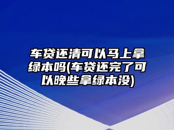 車貸還清可以馬上拿綠本嗎(車貸還完了可以晚些拿綠本沒)