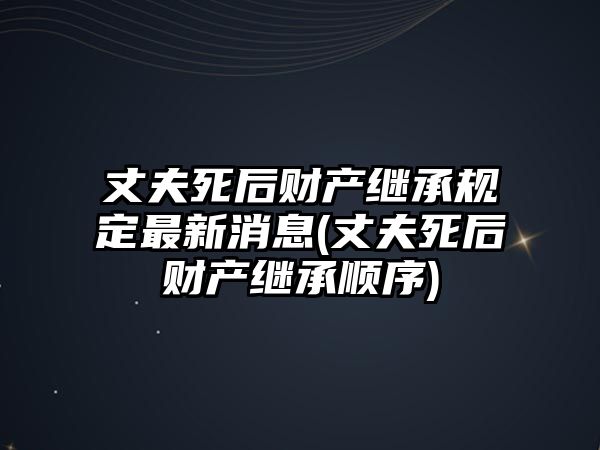 丈夫死后財產繼承規定最新消息(丈夫死后財產繼承順序)