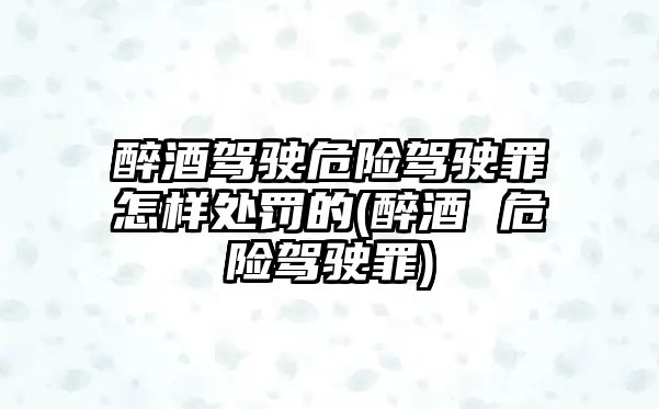 醉酒駕駛危險駕駛罪怎樣處罰的(醉酒 危險駕駛罪)