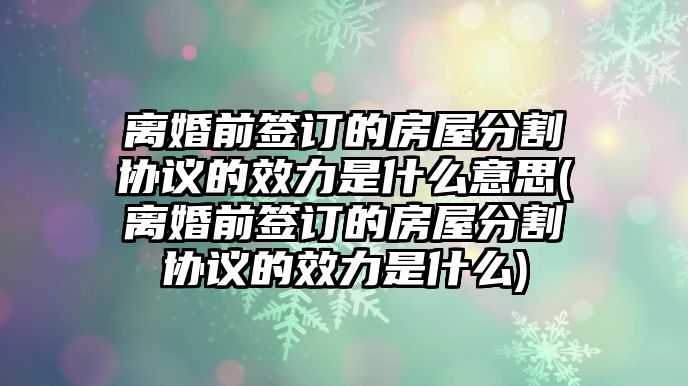 離婚前簽訂的房屋分割協議的效力是什么意思(離婚前簽訂的房屋分割協議的效力是什么)