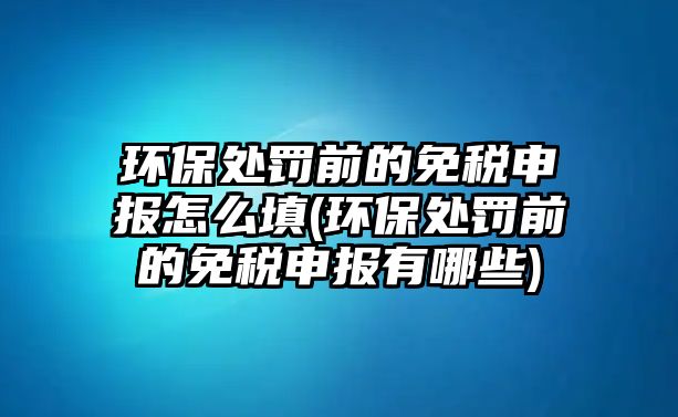 環保處罰前的免稅申報怎么填(環保處罰前的免稅申報有哪些)