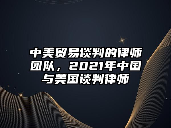 中美貿(mào)易談判的律師團(tuán)隊(duì)，2021年中國(guó)與美國(guó)談判律師