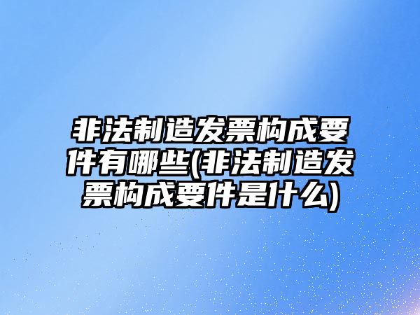 非法制造發(fā)票構(gòu)成要件有哪些(非法制造發(fā)票構(gòu)成要件是什么)