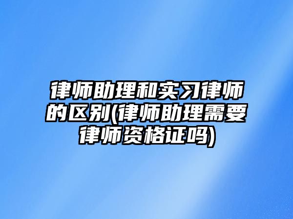 律師助理和實習律師的區(qū)別(律師助理需要律師資格證嗎)