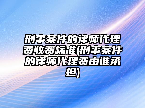 刑事案件的律師代理費(fèi)收費(fèi)標(biāo)準(zhǔn)(刑事案件的律師代理費(fèi)由誰承擔(dān))