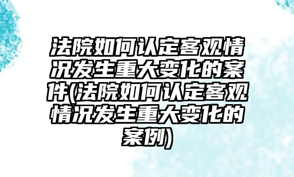 法院如何認(rèn)定客觀情況發(fā)生重大變化的案件(法院如何認(rèn)定客觀情況發(fā)生重大變化的案例)