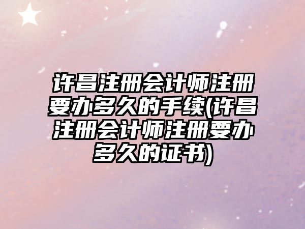 許昌注冊會計師注冊要辦多久的手續(許昌注冊會計師注冊要辦多久的證書)