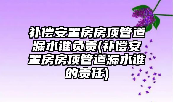 補償安置房房頂管道漏水誰負責(補償安置房房頂管道漏水誰的責任)