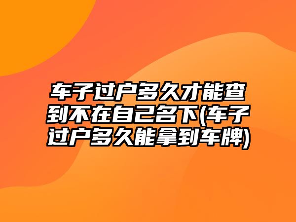 車子過(guò)戶多久才能查到不在自己名下(車子過(guò)戶多久能拿到車牌)